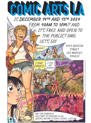 A poster with a character that says: COMIC ARTS LA IS DECEMBER 14TH AND 15TH 2024
FROM 10AM TO 5PM!? AND IT'S FREE AND OPEN TO THE PUBLIC? OMG LET'S GO!

The second character asks: WHERE?

3015 ROSSLYN STREET
LOS ANGELES 90065

They bond over how much they love comics and art. An eldritch being then attacks the city, and they kiss